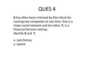 QUES 4
X has often been criticized by Elon Musk for
running two companies at one time. One is a
major social network and the other, Y, is a
Financial Services startup.
Identify X and Y.
x: Jack Dorsey
y: square
 