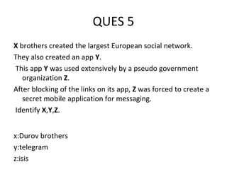 QUES 5
X brothers created the largest European social network.
They also created an app Y.
This app Y was used extensively by a pseudo government
organization Z.
After blocking of the links on its app, Z was forced to create a
secret mobile application for messaging.
Identify X,Y,Z.
x:Durov brothers
y:telegram
z:isis
 