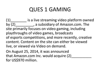 QUES 1 GAMING
(1)________ is a live streaming video platform owned
by (2)_________, a subsidiary of Amazon.com. The
site primarily focuses on video gaming, including
playthroughs of video games, broadcasts
of esports competitions, and more recently, creative
content. Content on the site can either be viewed
live, or viewed via Video on demand.
On August 25, 2014, it was announced
that Amazon.com Inc. would acquire (2)__________
for US$970 million.
 