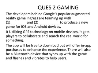 QUES 2 GAMING
The developers behind Google's popular augmented
reality game Ingress are teaming up with
(1)________ and (2)___________to produce a new
game for iOS and Android devices.
It Utilizing GPS technology on mobile devices, it gets
players to collaborate and search the real world for
something.
The app will be free to download but will offer in-app
purchases to enhance the experience. There will also
be a Bluetooth device that syncs up with the game
and flashes and vibrates to help users.
 