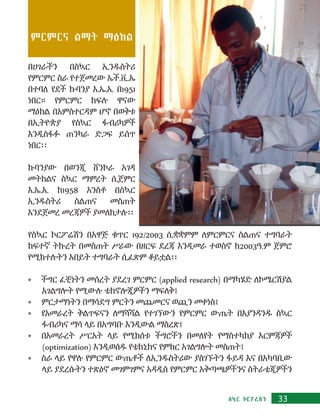 33ስኳር ኮርፖሬሽን
ምርምርና ልማት ማዕከል
በሀገራችን በስኳር ኢንዱስትሪ
የምርምር ስራ የተጀመረው ኤች.ቪ.ኤ
በተባለ የደች ኩባንያ እ.ኤ.አ. በ1951
ነበር። የምርምር ክፍሉ ዋናው
ማዕከል በአምስተርዳም ሆኖ በወቅቱ
በኢትዮጵያ የስኳር ፋብሪካዎች
እንዲስፋፉ ጠንካራ ድጋፍ ይሰጥ
ነበር፡፡
ኩባንያው በወንጂ ሸንኮራ አገዳ
መትከልና ስኳር ማምረት ሲጀምር
እ.ኤ.አ. ከ1958 አንስቶ በስኳር
ኢንዱስትሪ ስልጠና መስጠት
እንደጀመረ መረጃዎች ያመለክታሉ፡፡
የስኳር ኮርፖሬሽን በአዋጅ ቁጥር 192/2003 ሲቋቋምም ለምርምርና ስልጠና ተግባራት
ከፍተኛ ትኩረት በመስጠት ሥራው በዘርፍ ደረጃ እንዲመራ ተወስኖ ከ2003ዓ.ም ጀምሮ
የሚከተሉትን አበይት ተግባራት ሲፈጽም ቆይቷል፡፡
•	 ችግር ፈቺነትን መሰረት ያደረገ ምርምር (applied research) በማካሄድ ለኮሜርሽያል
አገልግሎት የሚውሉ ቴክኖሎጂዎችን ማፍለቅ፤
•	 ምርታማነትን በማሳደግ ምርትን መጨመርና ወጪን መቀነስ፤
•	 የአመራረት ቅልጥፍናን ለማሻሻል የተገኘውን የምርምር ውጤት በእያንዳንዱ ስኳር
ፋብሪካና ማሳ ላይ በአግባቡ እንዲውል ማስረጽ፤
•	 በአመራረት ሥርአት ላይ የሚከሰቱ ችግሮችን በመለየት የማስተካከያ እርምጃዎች
(optimization) እንዲወሰዱ የቴክኒክና የምክር አገልግሎት መስጠት፤
•	 ስራ ላይ የዋሉ የምርምር ውጤቶች ለኢንዱስትሪው ያስገኙትን ፋይዳ እና በአካባቢው
ላይ ያደረሱትን ተጽዕኖ መገምገምና አዳዲስ የምርምር አቅጣጫዎችንና ስትራቴጂዎችን
 