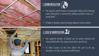 1.Soundinsulation
• The acoustic performance of suspended ceiling with enhanced
sound absorption is achieved by adding insulation known as “
sound batts”.
• It helps to deaden sound and keep adjacent rooms quieter.
2.EaseofModification
• The required number of panels can be easily removed and
reassembled after the repairs have been carried out.
• To allow access to the area above the grid to do any
necessary wiring or plumbing modifications.
 