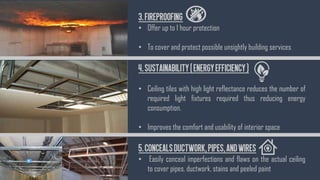 3.Fireproofing
• Offer up to 1 hour protection
• To cover and protect possible unsightly building services
4.Sustainability(EnergyEfficiency)
• Ceiling tiles with high light reflectance reduces the number of
required light fixtures required thus reducing energy
consumption.
• Improves the comfort and usability of interior space
5.ConcealsDuctwork,Pipes,andWires
• Easily conceal imperfections and flaws on the actual ceiling
to cover pipes, ductwork, stains and peeled paint
 