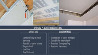 GYPSUMPLASTERBOARDCEILING
- Light and Easy to install
- Versatile
- Possible to cover seams
- Elegant finish
- Low Cost
- Fire Resistant
- Susceptible to water damages
- Suitable for internal only
- Requires Soundproofing
- Requires Treatment
ADVANTAGES DISADVANTAGES
 