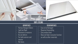VINYLCEILING
- Various Designs/Colors
- Light but Rigid
- Resistant to moisture
- Do not deform
- For both exterior and
interior
- Not dusty
- Easy to be Damaged
- Requires fireproofing
- Can produce heat
- Does not help in acoustic function
as well as other materials.
ADVANTAGES DISADVANTAGES
 