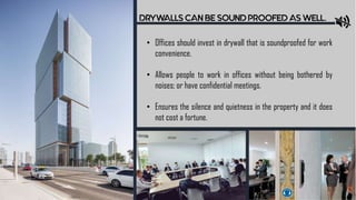 DRYWALLS CAN BE SOUND PROOFED AS WELL.
• Offices should invest in drywall that is soundproofed for work
convenience.
• Allows people to work in offices without being bothered by
noises; or have confidential meetings.
• Ensures the silence and quietness in the property and it does
not cost a fortune.
 