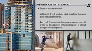 DRYWALLS ARE FASTER TO BUILD
• Drywall is much easier to build
• Building with drywall is actually 5 to 8 times faster than using
other construction materials.
• As a result, businessmen and company owners can save a lot
of time and the productivity in their buildings won’t be affected
during the renovation process.
 