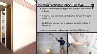 DRY WALL FEATURES A SMOOTH SURFACE
• Drywall is also aesthetically pleasing and it will fit perfectly in any company
or building.
• It features a crack-free, smooth, seamless surface that looks very elegant
and attractive.
• Can be finished with most types of finishes i.e. like paint or wallpaper or
laminates, etc.
• Help the employees and workers enjoy working in a beautiful environment.
 