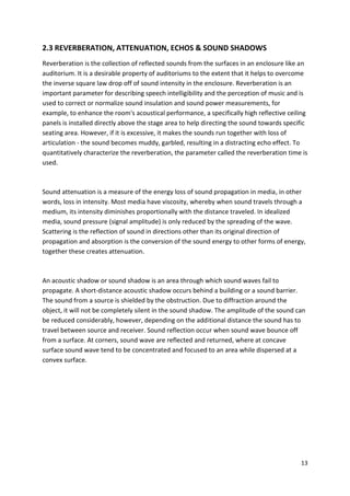 13
2.3 REVERBERATION, ATTENUATION, ECHOS & SOUND SHADOWS
Reverberation is the collection of reflected sounds from the surfaces in an enclosure like an
auditorium. It is a desirable property of auditoriums to the extent that it helps to overcome
the inverse square law drop off of sound intensity in the enclosure. Reverberation is an
important parameter for describing speech intelligibility and the perception of music and is
used to correct or normalize sound insulation and sound power measurements, for
example, to enhance the room's acoustical performance, a specifically high reflective ceiling
panels is installed directly above the stage area to help directing the sound towards specific
seating area. However, if it is excessive, it makes the sounds run together with loss of
articulation - the sound becomes muddy, garbled, resulting in a distracting echo effect. To
quantitatively characterize the reverberation, the parameter called the reverberation time is
used.
Sound attenuation is a measure of the energy loss of sound propagation in media, in other
words, loss in intensity. Most media have viscosity, whereby when sound travels through a
medium, its intensity diminishes proportionally with the distance traveled. In idealized
media, sound pressure (signal amplitude) is only reduced by the spreading of the wave.
Scattering is the reflection of sound in directions other than its original direction of
propagation and absorption is the conversion of the sound energy to other forms of energy,
together these creates attenuation.
An acoustic shadow or sound shadow is an area through which sound waves fail to
propagate. A short-distance acoustic shadow occurs behind a building or a sound barrier.
The sound from a source is shielded by the obstruction. Due to diffraction around the
object, it will not be completely silent in the sound shadow. The amplitude of the sound can
be reduced considerably, however, depending on the additional distance the sound has to
travel between source and receiver. Sound reflection occur when sound wave bounce off
from a surface. At corners, sound wave are reflected and returned, where at concave
surface sound wave tend to be concentrated and focused to an area while dispersed at a
convex surface.
 