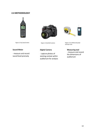 14
2.4 METHODOLOGY
Sound Meter
- measure and record
sound level precisely
Digital Camera
- capture photos of
existing context within
auditorium for analysis
Measuring tool
- measure and record
the dimensions of
auditorium
Figure 2.4 (a) Sound meter. Figure 2.4 (b) DSLR camera. Figure 2.4 (c) Measuring tape
and laser tool.
 