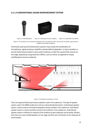 19
3.1.1.4 CONVENTIONAL SOUND REINFORCEMENT SYSTEM
Figure 3.1.1.4 (a) Microphone Figure 3.1.1.4(b) Signal Processor Amplifiers Figure 3.1.1.4(c)Portable Loud Speaker
Figure 3.1.1.4 (a), (b) & (c) The conventional equipment used in the auditorium which consists of the microphone, signal processor
amplifiers and portable loudspeaker.
Commonly used sound reinforcement systems may include the combination of
microphones, signal processor amplifiers and portable loudspeaker. In many situations, a
sound reinforcement system is also used to enhance or alter the sound of the sources on
the stage, typically by using electronic effects, such as reverb, as opposed to simply
amplifying the sources unaltered.
Figure 3.1.1 (a) Indication of speakers in section
There are approximately 8 permanent speakers used in the auditorium. The type of speaker
system used in the MBSA Auditorium and are mainly distributed system. A distributed speaker
system is where several overhead loudspeakers being installed in the auditorium. Distributed
speaker system is used to overflow sound to the audience in the auditorium. A distributed
speaker system is effective to majority of the audience to gain adequate sound quality. Besides
that, there are some landed speakers on the stage and floor also contributes to the adequate of
sound quality.
 