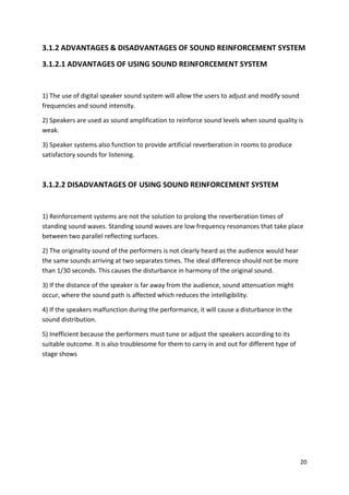 20
3.1.2 ADVANTAGES & DISADVANTAGES OF SOUND REINFORCEMENT SYSTEM
3.1.2.1 ADVANTAGES OF USING SOUND REINFORCEMENT SYSTEM
1) The use of digital speaker sound system will allow the users to adjust and modify sound
frequencies and sound intensity.
2) Speakers are used as sound amplification to reinforce sound levels when sound quality is
weak.
3) Speaker systems also function to provide artificial reverberation in rooms to produce
satisfactory sounds for listening.
3.1.2.2 DISADVANTAGES OF USING SOUND REINFORCEMENT SYSTEM
1) Reinforcement systems are not the solution to prolong the reverberation times of
standing sound waves. Standing sound waves are low frequency resonances that take place
between two parallel reflecting surfaces.
2) The originality sound of the performers is not clearly heard as the audience would hear
the same sounds arriving at two separates times. The ideal difference should not be more
than 1/30 seconds. This causes the disturbance in harmony of the original sound.
3) If the distance of the speaker is far away from the audience, sound attenuation might
occur, where the sound path is affected which reduces the intelligibility.
4) If the speakers malfunction during the performance, it will cause a disturbance in the
sound distribution.
5) Inefficient because the performers must tune or adjust the speakers according to its
suitable outcome. It is also troublesome for them to carry in and out for different type of
stage shows
 