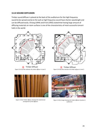 29
Timber Diffuser
Figure 3.4.4(c) Timber diffuser showing the material and
arrangement of the diffusers
Figure 3.4.4 (a) Plan indicates the timber diffuser in Level 3 Figure 3.4.4 (b) Plan indicates the timber diffuser in Level 5
Timber Diffuser
Figure 3.4.4(c) Image showing the timber diffusers location in
auditorium
3.4.4 SOUND DIFFUSION
Timber sound diffuser is placed at the back of the auditorium for the high frequency
sound to be spread evenly to the wall as high frequency sound have shorter wavelength and
can be diffused easily. Chiang (1994) and Frick (1992) stated that having large amount of
diffusing materials on room surfaces is one of the characteristics of most successful concert
halls in the world.
 