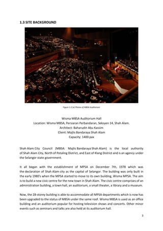 3
1.3 SITE BACKGROUND
Figure 1.3 (a) Photos of MBSA Auditorium
Wisma MBSA Auditorium Hall
Location: Wisma MBSA, Persiaran Perbandaran, Seksyen 14, Shah Alam.
Architect: Baharudin Abu Kassim
Client: Majlis Bandaraya Shah Alam
Capacity: 1400 pax
Shah Alam City Council (MBSA: Majlis Bandaraya Shah Alam) is the local authority
of Shah Alam City, North of Petaling District, and East of Klang District and is an agency under
the Selangor state government.
It all began with the establishment of MPSA on December 7th, 1978 which was
the declaration of Shah Alam city as the capital of Selangor. The building was only built in
the early 1980's when the MPSA started to move to its own building, Wisma MPSA. The aim
is to build a new civic centre for the new town in Shah Alam. The civic centre comprises of an
administration building, a town hall, an auditorium, a small theater, a library and a museum.
Now, the 28-storey building is able to accommodate all MPSA departments which is now has
been upgraded to the status of MBSA under the same roof. Wisma MBSA is used as an office
building and an auditorium popular for hosting television shows and concerts. Other minor
events such as seminars and talks are also held at its auditorium hall.
 