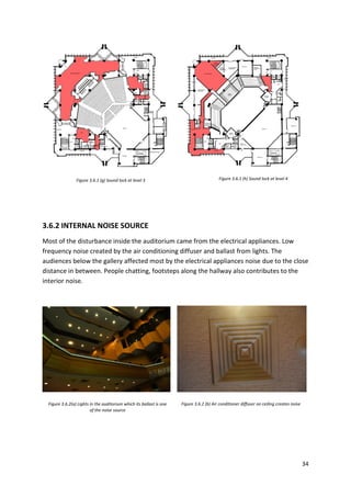 34
Figure 3.6.1 (g) Sound lock at level 3 Figure 3.6.1 (h) Sound lock at level 4
Figure 3.6.2(a) Lights in the auditorium which its ballast is one
of the noise source
Figure 3.6.2 (b) Air conditioner diffuser on ceiling creates noise
3.6.2 INTERNAL NOISE SOURCE
Most of the disturbance inside the auditorium came from the electrical appliances. Low
frequency noise created by the air conditioning diffuser and ballast from lights. The
audiences below the gallery affected most by the electrical appliances noise due to the close
distance in between. People chatting, footsteps along the hallway also contributes to the
interior noise.
 