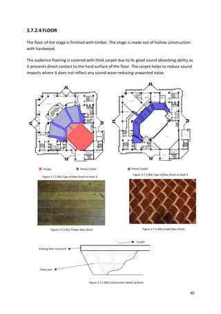 40
3.7.2.4 FLOOR
The floor of the stage is finished with timber. The stage is made out of hollow construction
with hardwood.
The audience flooring is covered with thick carpet due to its good sound absorbing ability as
it prevents direct contact to the hard surface of the floor. The carpet helps to reduce sound
impacts where it does not reflect any sound wave reducing unwanted noise.
Timber Heavy Carpet Heavy Carpet
Figure 3.7.2.4(a) Type of floor finish on level 3.
Figure 3.7.2.4(b) Type of floor finish on level 4.
Figure 3.7.2.4(c) Timber floor finish. Figure 3.7.2.4(d) Carpet floor finish.
Figure 3.7.2.4(d) Construction details of floors
Carpet
Existing floor structure
Floor joist
 