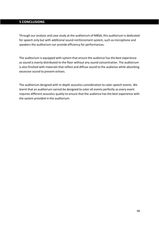 48
5 CONCLUSIONS
Through our analysis and case study at the auditorium of MBSA, this auditorium is dedicated
for speech only but with additional sound reinforcement system, such as microphone and
speakers the auditorium can provide efficiency for performances.
The auditorium is equipped with system that ensure the audience has the best experience
as sound is evenly distributed to the floor without any sound concentration. The auditorium
is also finished with materials that reflect and diffuse sound to the audience while absorbing
excessive sound to prevent echoes.
The auditorium designed with in-depth acoustics consideration to cater speech events. We
learnt that an auditorium cannot be designed to cater all events perfectly as every event
requires different acoustics quality to ensure that the audience has the best experience with
the system provided in the auditorium.
 