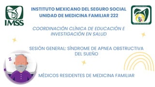 INSTITUTO MEXICANO DEL SEGURO SOCIAL
UNIDAD DE MEDICINA FAMILIAR 222
COORDINACIÓN CLÍNICA DE EDUCACIÓN E
INVESTIGACIÓN EN SALUD
SESIÓN GENERAL: SÍNDROME DE APNEA OBSTRUCTIVA
DEL SUEÑO
MÉDICOS RESIDENTES DE MEDICINA FAMILIAR
 