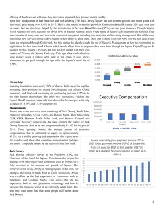offering of hardware and software, they have since expanded their product matrix rapidly.
With their headquarters in San Francisco, and tech celebrity CEO Jack Dorsey, Square has seen extreme growth over recent years with
their stock price rising over 150% in 2017. This is due mainly to massive growth in Transaction Based Revenue (32% year over year
increase), but has also been helped by the introduction of Services Based Revenue (95% year over year increase). Though Service
Based revenue still only accounts for about 10% of Squares revenue, this is where many of Square’s advancements are focused. They
have introduced many new services to its commerce ecosystem including data analytics and inventory management. One of the most
interesting new services being sold by Square is their ability to give loans. Their loan volume is up over 45% over the past year. These
loans are originated through Celtic bank, but this service has clearly caught the eye of Square’s Management as they have submitted an
application for their own Bank Charter which would allow them to originate their own loans through its Square Capital Program. In
addition to this, Square is trying to tap into the P2P market with their own
version of Venmo, the Square Cash app. This app allows individuals to
send money using a linked debit card or via email. It also allows
businesses to get paid through the app with the Square’s usual fee of
2.75%.
Ownership:
Investing institutions own nearly 20% of shares. With two of the top five
increasing their positions by around 30%(Vanguard and Allianz Global
Investors), and Blackrock increasing its position by just over 137% to be
the fifth largest shareholder. The other two institutions, Fidelity and
Capital World Investors, have held their shares for the most part with only
a change of -3.76% and -3.73% respectively.
Management:
Square has a core executive team consisting of Jack Dorsey, Sarah Friar,
Francoise Brougher, Alyssa Henry, and Hillary Smith. Their titles being
CEO, CFO, Business Lead, Seller Lead, and General Counsel and
Corporate Secretary respectively. We have omitted the outlier of Jack
Dorsey from our chart as he was compensated only $1,503 for the year of
2016. Thus, ignoring Dorsey, the average percent of executive
compensation that is attributed to equity is approximately
93.2%. As a swiftly growing tech corporation this is good news
for investors and shows that executives compensation packages
are almost completely driven by the success of the firm itself.
Jack Dorsey
Jack Dorsey officially serves as the President, CEO, and
Chairman of the Board for Square. This shows that despite his
dealings with other major tech companies such as Twitter, he is
fully invested in the success and growth of Square. This
however is not to say Dorsey is running Square on his own. For
example, the hiring of Sarah Friar as Chief Technology Officer
was excellent as she has experience at companies such as
Salesforce and Goldman Sachs. This shows that she has
experience both in next generation technology and how to
navigate the financial world at an extremely adept level. This
also may ease some fear that some people still harbor about
Jack Dorsey.
3
 