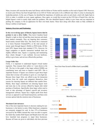 Many investors still associate the name Jack Dorsey with his failure at Twitter and his stumbles on the road to Square's IPO. However,
in recent years Dorsey has been brought back on as CEO of Twitter and seems to be a different man when it comes to choosing his
leadership partners. In the case of Square, he identified the importance of mobile pay early on and struck a deal with Apple back in
2016 to make it available at every square appliance. Once again, we would like to point out the CFO hire of Sarah Friar, who has
helped Square’s stock to nearly triple under her guidance. She also identified Square’s ability to give loans and was important in
pushing the company to file an application for their own bank charter. These facts along with others make us fully confident in
Dorsey’s ability to lead Square.
Industry Overview and Positioning:
In the ever-evolving space of fintech, Square knows that its
product is not a silver bullet. They know Canadian based
Shopify is right on their tail and they must innovate and attack
their markets constantly. They are targeting their customers
based mainly around Seller Size. The metric this is measured
in is Gross Payment Volume(GPV), or the total amount of
money spent through Square’s Mobile or POS kiosks. Of this
total GPV, Square keeps their standard 2.75%. However, for
larger companies or specific transaction methods there are
slightly different rates. Square is acquiring and maintaining
these clients through 3 core methods: low-cost hardware,
ability to give loans, and services offered after purchase.
Larger Seller Size
Firstly, it is important to understand Square’s broad market
segments. They measure their sellers in 3 sizes shown to the
left. The key to this graph is that larger sellers(>$500K) are
contributing more and more to Square’s total GPV. This is
important because if Square can continue to gain these larger
clients their revenue will continue to grow at a very high rate.
Because these larger firms can afford to pay for transaction
services from the credit card companies themselves, their
reasons for choosing Square are different than smaller firms.
Mainly, these larger contributors are choosing Square more
and more due to the services offered by Square after initial
purchase of hardware. Specifically, these larger sellers tend to
want to take advantage of Square’s payroll and inventory
management software. Square has a higher profit from these
services as opposed to card based transactions, and these extra
revenue options help the retention rates of businesses.
Merchant Cash Advances
One of the most important factors in decision making for new
businesses is the barrier to entry. Often brand-new companies
are extremely strapped for cash. In fact, 27% of businesses
surveyed by the NSBA claimed they were not able to acquire
the funds they needed. Both Square and Shopify know this and
have launched loan programs to target these businesses.
Because all loans are given to individuals who have previous
4
 