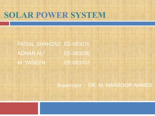 1


SOLAR POWER SYSTEM


  FAISAL SHAHZAD EE-083076
  ADNAN ALI      EE-083056
  M. YASEEN      EE-083107



               Supervisor   DR. M. MANSOOR AHMED
 