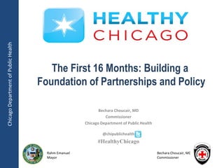 Chicago Department of Public Health




                                         The First 16 Months: Building a
                                      Foundation of Partnerships and Policy

                                                              Bechara Choucair, MD
                                                                 Commissioner
                                                       Chicago Department of Public Health

                                                                @chipublichealth
                                                             #HealthyChicago
                                        Rahm Emanuel                                         Bechara Choucair, MD
                                        Mayor                                                Commissioner
 