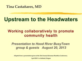 Tina Castañares, MD

Upstream to the Headwaters
Working collaboratively to promote
community health
Presentation to Hood River BusyTown
group & guests August 20, 2013
Adapted from a presentation given at the 23rd Annual Kinsman Bioethics Conference,
April 2013 in Ashland, Oregon

 