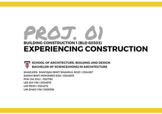 PROJ. 01
EXPERIENCING CONSTRUCTION
BUILDING CONSTRUCTION 1 (BLD 60303)
SHAZLEEN  SHAFIQAH BINTI SHAHRUL ROZI | 0324367
SARAH BINTI MOHAMED ESA | 0324805
POH JIA JOU |  0327192
LEE SHI YIN | 0324679
LIM PEIDI | 0324272
LIM ZHAO YIN | 0329356
SCHOOL OF ARCHITECTURE, BUILDING AND DESIGN
BACHELOR OF SCIENCE(HONS) IN ARCHITECTURE
 