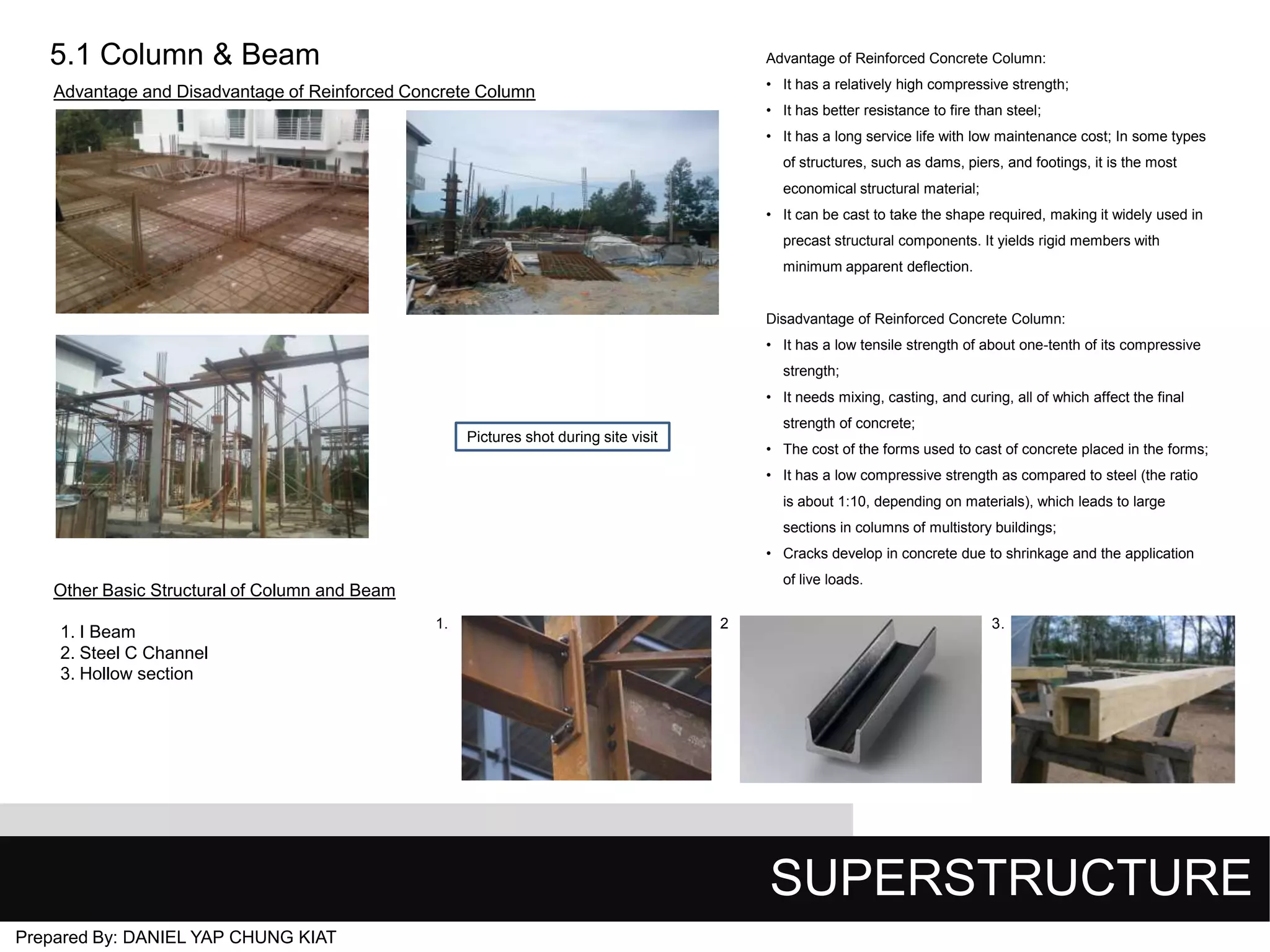 5.1 Column & Beam

Advantage of Reinforced Concrete Column:
• It has a relatively high compressive strength;

Advantage and Disadvantage of Reinforced Concrete Column

• It has better resistance to fire than steel;
• It has a long service life with low maintenance cost; In some types
of structures, such as dams, piers, and footings, it is the most
economical structural material;

• It can be cast to take the shape required, making it widely used in
precast structural components. It yields rigid members with
minimum apparent deflection.

Disadvantage of Reinforced Concrete Column:
• It has a low tensile strength of about one-tenth of its compressive
strength;
• It needs mixing, casting, and curing, all of which affect the final

strength of concrete;

Pictures shot during site visit

• The cost of the forms used to cast of concrete placed in the forms;
• It has a low compressive strength as compared to steel (the ratio
is about 1:10, depending on materials), which leads to large
sections in columns of multistory buildings;
• Cracks develop in concrete due to shrinkage and the application
of live loads.

Other Basic Structural of Column and Beam
1. I Beam
2. Steel C Channel
3. Hollow section

1.

2

3.

SUPERSTRUCTURE
Prepared By: DANIEL YAP CHUNG KIAT

 
