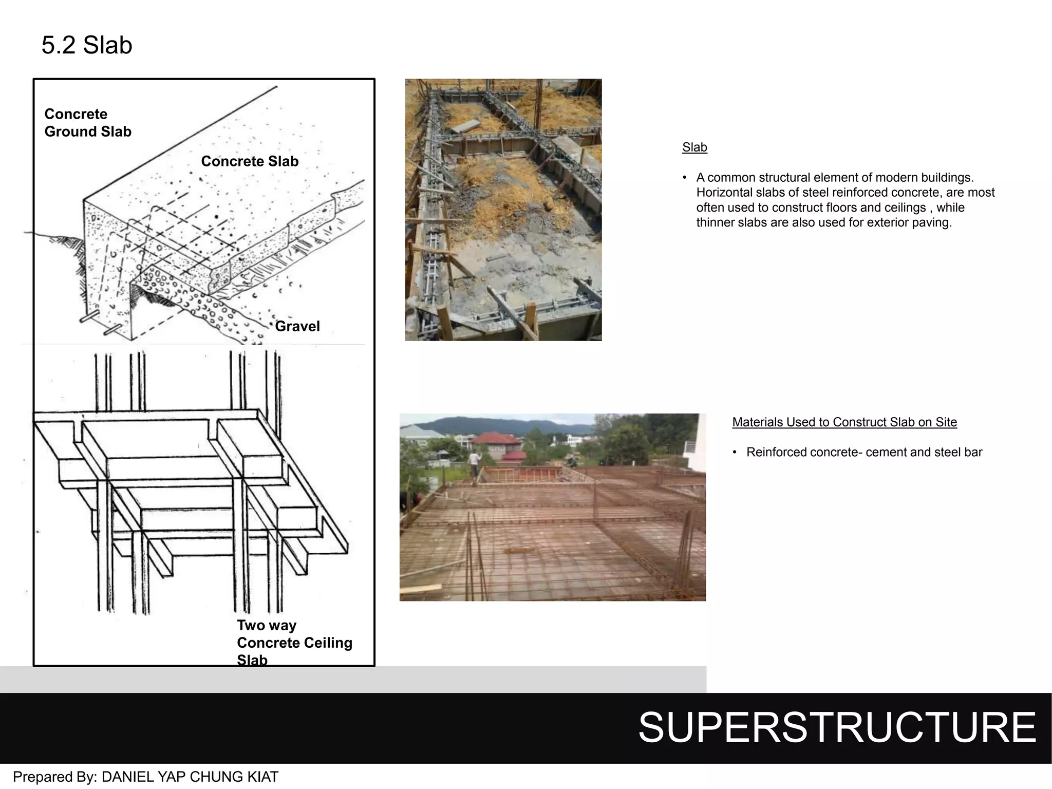 5.2 Slab
Concrete
Ground Slab
Slab

Concrete Slab
• A common structural element of modern buildings.
Horizontal slabs of steel reinforced concrete, are most
often used to construct floors and ceilings , while
thinner slabs are also used for exterior paving.

Gravel

Materials Used to Construct Slab on Site
• Reinforced concrete- cement and steel bar

Two way
Concrete Ceiling
Slab

SUPERSTRUCTURE
Prepared By: DANIEL YAP CHUNG KIAT

 