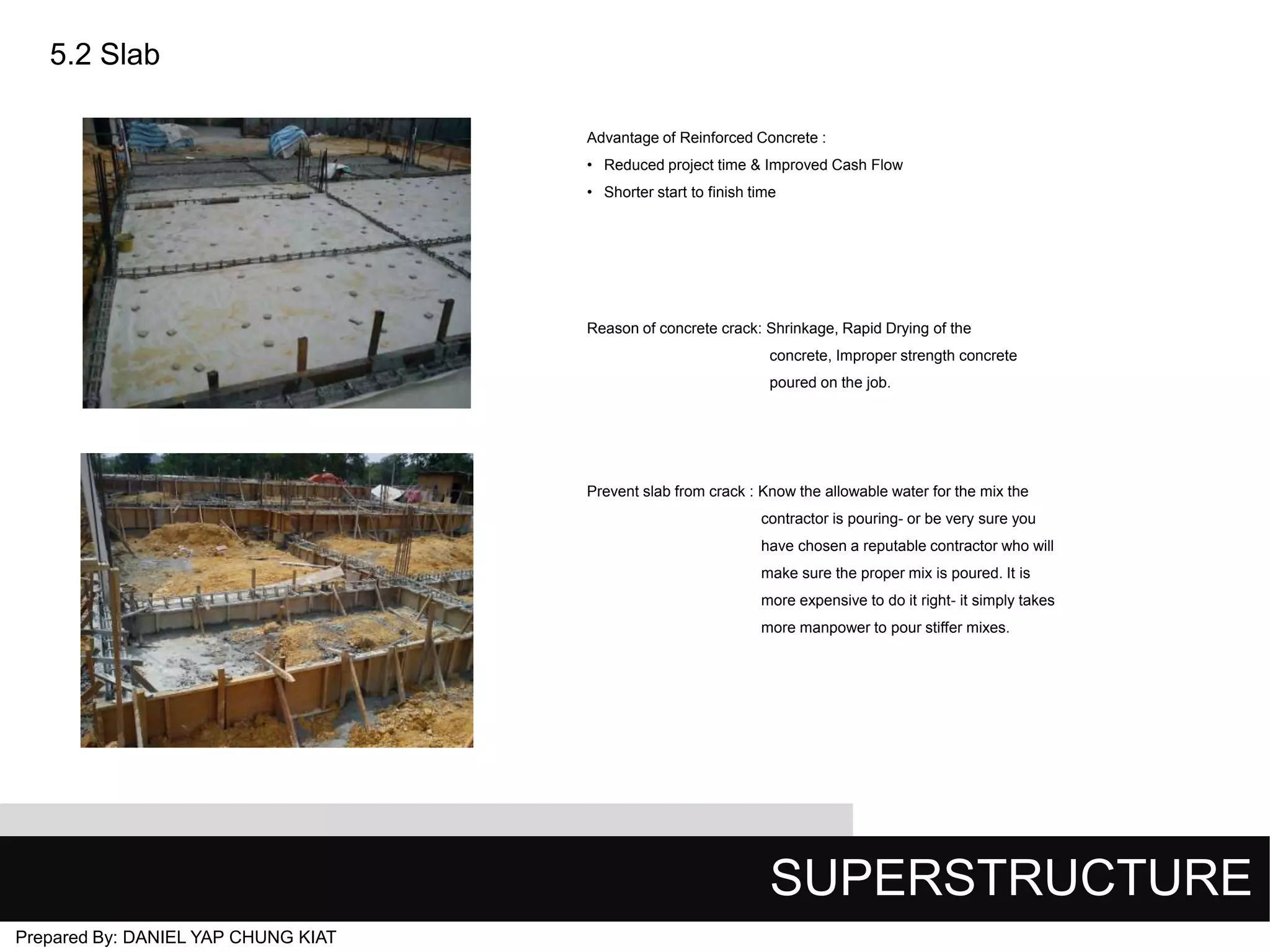5.2 Slab
Advantage of Reinforced Concrete :
• Reduced project time & Improved Cash Flow
• Shorter start to finish time

Reason of concrete crack: Shrinkage, Rapid Drying of the
concrete, Improper strength concrete
poured on the job.

Prevent slab from crack : Know the allowable water for the mix the
contractor is pouring- or be very sure you
have chosen a reputable contractor who will
make sure the proper mix is poured. It is
more expensive to do it right- it simply takes
more manpower to pour stiffer mixes.

SUPERSTRUCTURE
Prepared By: DANIEL YAP CHUNG KIAT

 