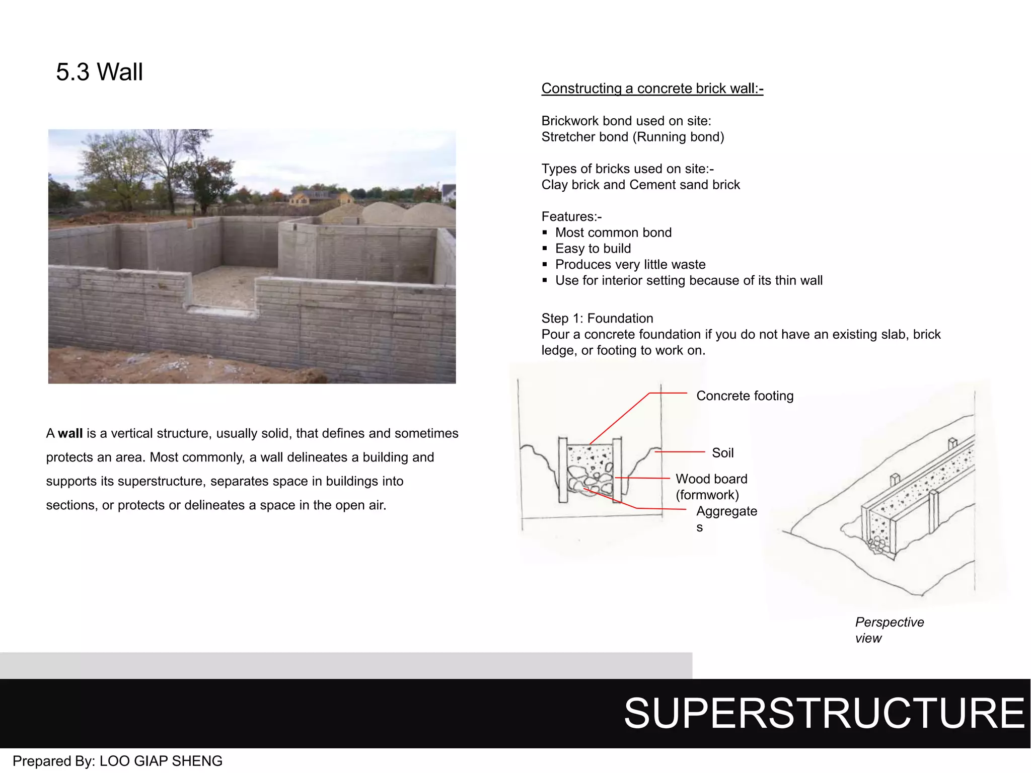 5.3 Wall

Constructing a concrete brick wall:Brickwork bond used on site:
Stretcher bond (Running bond)
Types of bricks used on site:Clay brick and Cement sand brick
Features: Most common bond
 Easy to build
 Produces very little waste
 Use for interior setting because of its thin wall
Step 1: Foundation
Pour a concrete foundation if you do not have an existing slab, brick
ledge, or footing to work on.

Concrete footing
A wall is a vertical structure, usually solid, that defines and sometimes
protects an area. Most commonly, a wall delineates a building and
supports its superstructure, separates space in buildings into

sections, or protects or delineates a space in the open air.

Soil
Wood board
(formwork)
Aggregate
s

Perspective
view

SUPERSTRUCTURE
Prepared By: LOO GIAP SHENG

 