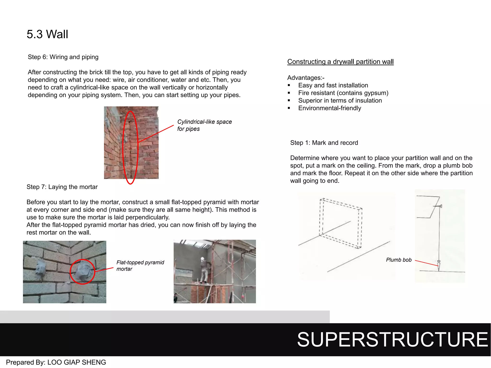 5.3 Wall
Step 6: Wiring and piping

Constructing a drywall partition wall

After constructing the brick till the top, you have to get all kinds of piping ready
depending on what you need: wire, air conditioner, water and etc. Then, you
need to craft a cylindrical-like space on the wall vertically or horizontally
depending on your piping system. Then, you can start setting up your pipes.

Advantages: Easy and fast installation
 Fire resistant (contains gypsum)
 Superior in terms of insulation
 Environmental-friendly

Cylindrical-like space
for pipes

Step 1: Mark and record
Determine where you want to place your partition wall and on the
spot, put a mark on the ceiling. From the mark, drop a plumb bob
and mark the floor. Repeat it on the other side where the partition
wall going to end.
Step 7: Laying the mortar

Before you start to lay the mortar, construct a small flat-topped pyramid with mortar
at every corner and side end (make sure they are all same height). This method is
use to make sure the mortar is laid perpendicularly.
After the flat-topped pyramid mortar has dried, you can now finish off by laying the
rest mortar on the wall.

Flat-topped pyramid
mortar

Plumb bob

SUPERSTRUCTURE
Prepared By: LOO GIAP SHENG

 