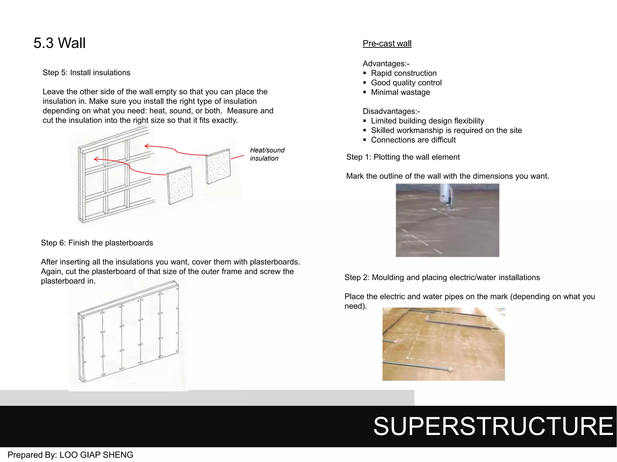5.3 Wall

Pre-cast wall

Step 5: Install insulations
Leave the other side of the wall empty so that you can place the
insulation in. Make sure you install the right type of insulation
depending on what you need: heat, sound, or both. Measure and
cut the insulation into the right size so that it fits exactly.

Heat/sound
insulation

Advantages: Rapid construction
 Good quality control
 Minimal wastage
Disadvantages: Limited building design flexibility
 Skilled workmanship is required on the site
 Connections are difficult

Step 1: Plotting the wall element
Mark the outline of the wall with the dimensions you want.

Step 6: Finish the plasterboards
After inserting all the insulations you want, cover them with plasterboards.
Again, cut the plasterboard of that size of the outer frame and screw the
plasterboard in.

Step 2: Moulding and placing electric/water installations
Place the electric and water pipes on the mark (depending on what you
need).

SUPERSTRUCTURE
Prepared By: LOO GIAP SHENG

 
