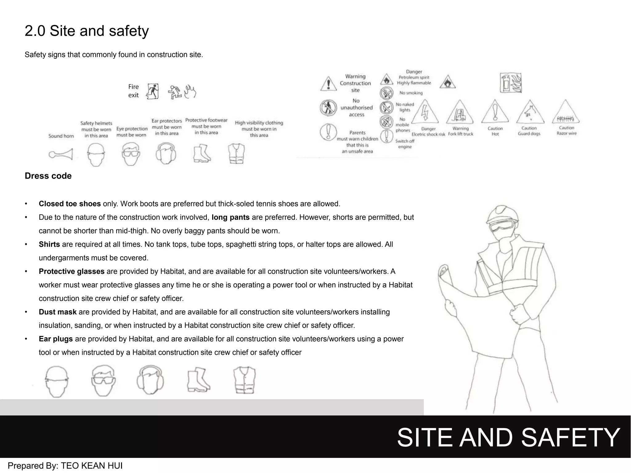 2.0 Site and safety
Safety signs that commonly found in construction site.

Dress code
•

Closed toe shoes only. Work boots are preferred but thick-soled tennis shoes are allowed.

•

Due to the nature of the construction work involved, long pants are preferred. However, shorts are permitted, but
cannot be shorter than mid-thigh. No overly baggy pants should be worn.

•

Shirts are required at all times. No tank tops, tube tops, spaghetti string tops, or halter tops are allowed. All
undergarments must be covered.

•

Protective glasses are provided by Habitat, and are available for all construction site volunteers/workers. A
worker must wear protective glasses any time he or she is operating a power tool or when instructed by a Habitat
construction site crew chief or safety officer.

•

Dust mask are provided by Habitat, and are available for all construction site volunteers/workers installing
insulation, sanding, or when instructed by a Habitat construction site crew chief or safety officer.

•

Ear plugs are provided by Habitat, and are available for all construction site volunteers/workers using a power
tool or when instructed by a Habitat construction site crew chief or safety officer

SITE AND SAFETY
Prepared By: TEO KEAN HUI

 