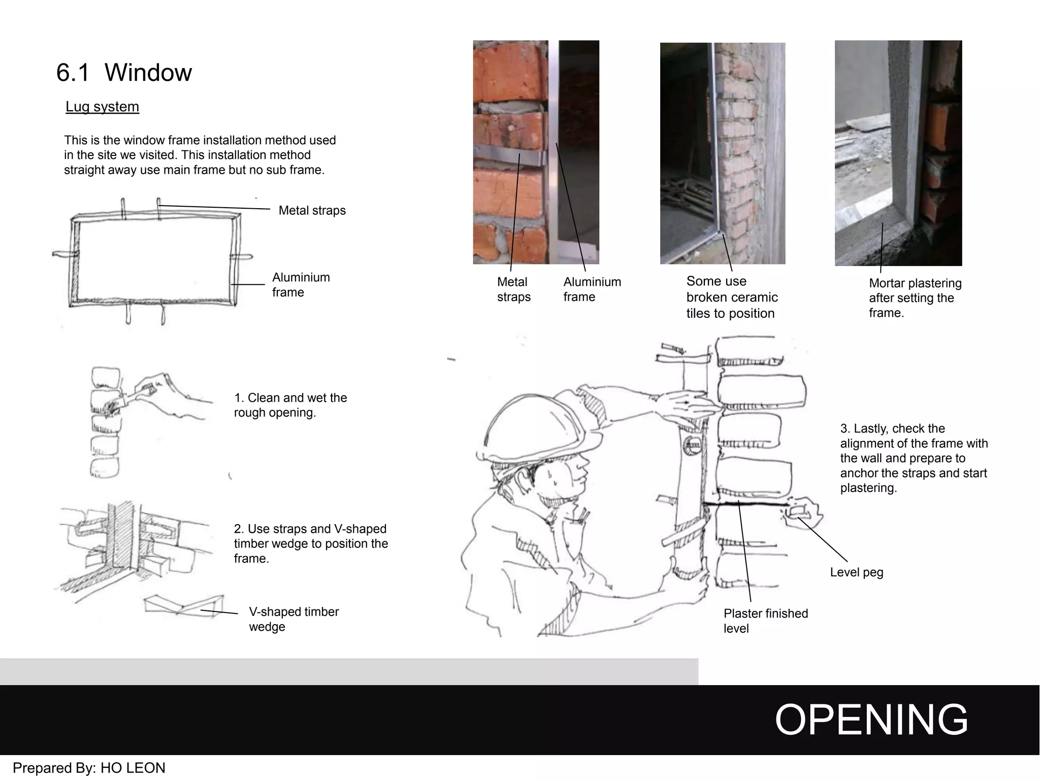 6.1 Window
Lug system
This is the window frame installation method used
in the site we visited. This installation method
straight away use main frame but no sub frame.
Metal straps

Aluminium
frame

Metal
straps

Aluminium
frame

Some use
broken ceramic
tiles to position

Mortar plastering
after setting the
frame.

1. Clean and wet the
rough opening.
3. Lastly, check the
alignment of the frame with
the wall and prepare to
anchor the straps and start
plastering.
2. Use straps and V-shaped
timber wedge to position the
frame.
Level peg
V-shaped timber
wedge

Plaster finished
level

OPENING
Prepared By: HO LEON

 