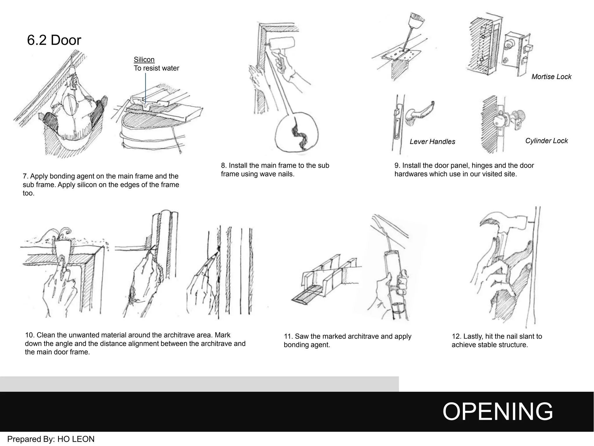 6.2 Door
Silicon
To resist water
Mortise Lock

Lever Handles

7. Apply bonding agent on the main frame and the
sub frame. Apply silicon on the edges of the frame
too.

8. Install the main frame to the sub
frame using wave nails.

10. Clean the unwanted material around the architrave area. Mark
down the angle and the distance alignment between the architrave and
the main door frame.

Cylinder Lock

9. Install the door panel, hinges and the door
hardwares which use in our visited site.

11. Saw the marked architrave and apply
bonding agent.

12. Lastly, hit the nail slant to
achieve stable structure.

OPENING
Prepared By: HO LEON

 