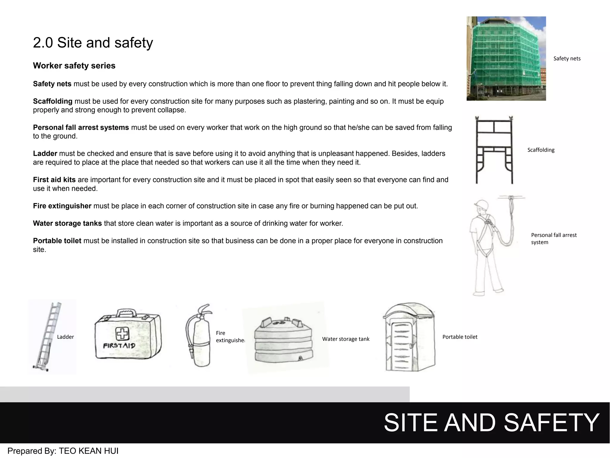 2.0 Site and safety
Safety nets

Worker safety series
Safety nets must be used by every construction which is more than one floor to prevent thing falling down and hit people below it.
Scaffolding must be used for every construction site for many purposes such as plastering, painting and so on. It must be equip
properly and strong enough to prevent collapse.
Personal fall arrest systems must be used on every worker that work on the high ground so that he/she can be saved from falling
to the ground.
Ladder must be checked and ensure that is save before using it to avoid anything that is unpleasant happened. Besides, ladders
are required to place at the place that needed so that workers can use it all the time when they need it.

Scaffolding

First aid kits are important for every construction site and it must be placed in spot that easily seen so that everyone can find and
use it when needed.
Fire extinguisher must be place in each corner of construction site in case any fire or burning happened can be put out.

Water storage tanks that store clean water is important as a source of drinking water for worker.
Portable toilet must be installed in construction site so that business can be done in a proper place for everyone in construction
site.

Ladder

Fire
extinguisher

Water storage tank

Personal fall arrest
system

Portable toilet

SITE AND SAFETY
Prepared By: TEO KEAN HUI

 