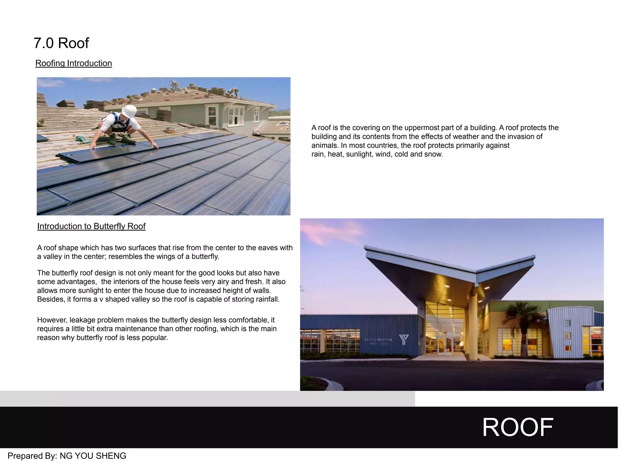 7.0 Roof
Roofing Introduction

A roof is the covering on the uppermost part of a building. A roof protects the
building and its contents from the effects of weather and the invasion of
animals. In most countries, the roof protects primarily against
rain, heat, sunlight, wind, cold and snow.

Introduction to Butterfly Roof
A roof shape which has two surfaces that rise from the center to the eaves with
a valley in the center; resembles the wings of a butterfly.
The butterfly roof design is not only meant for the good looks but also have
some advantages, the interiors of the house feels very airy and fresh. It also
allows more sunlight to enter the house due to increased height of walls.
Besides, it forms a v shaped valley so the roof is capable of storing rainfall.
However, leakage problem makes the butterfly design less comfortable, it
requires a little bit extra maintenance than other roofing, which is the main
reason why butterfly roof is less popular.

ROOF
Prepared By: NG YOU SHENG

 