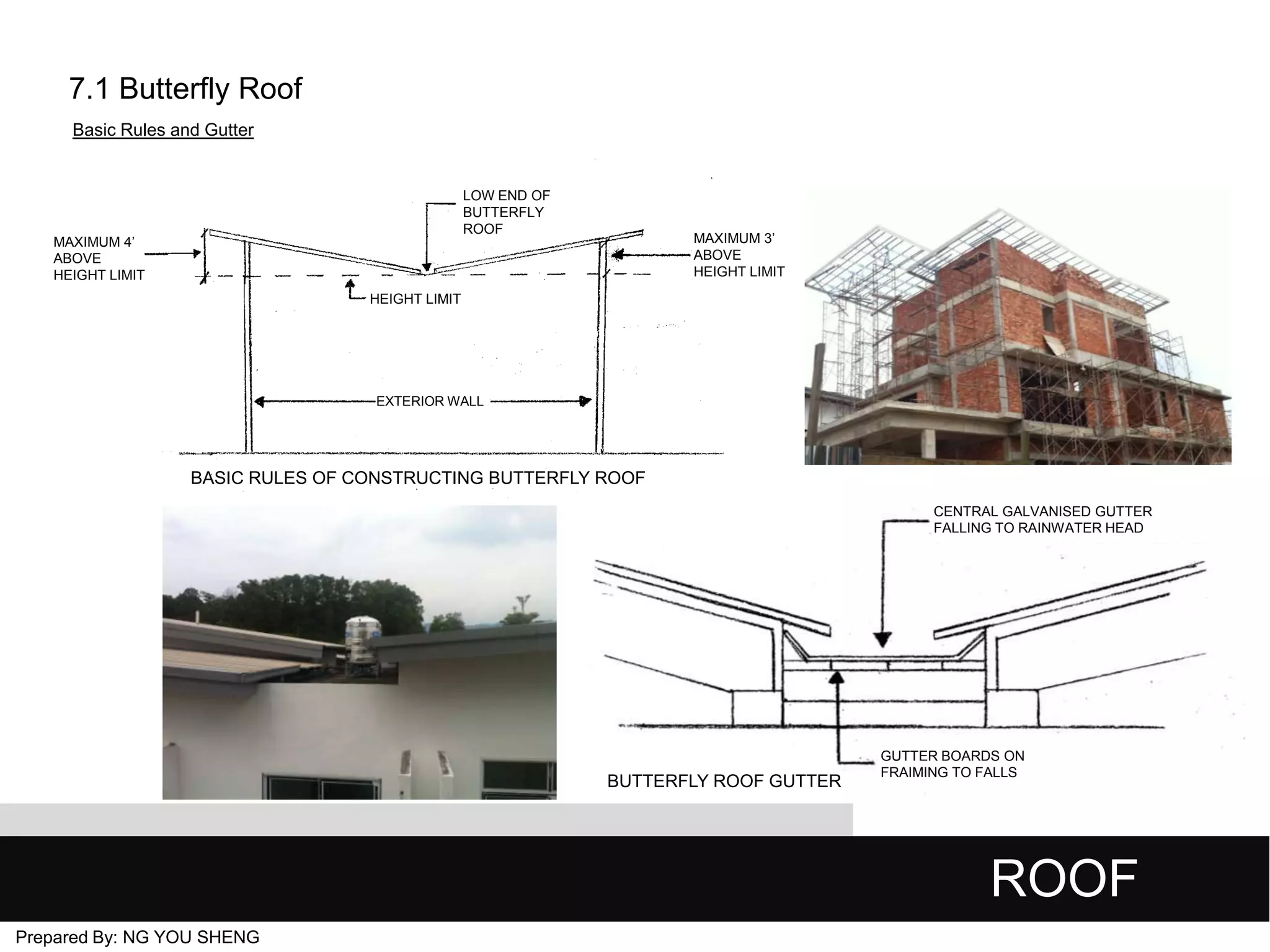 7.1 Butterfly Roof
Basic Rules and Gutter

LOW END OF
BUTTERFLY
ROOF

MAXIMUM 3’
ABOVE
HEIGHT LIMIT

MAXIMUM 4’
ABOVE
HEIGHT LIMIT
HEIGHT LIMIT

EXTERIOR WALL

BASIC RULES OF CONSTRUCTING BUTTERFLY ROOF
CENTRAL GALVANISED GUTTER
FALLING TO RAINWATER HEAD

BUTTERFLY ROOF GUTTER

GUTTER BOARDS ON
FRAIMING TO FALLS

ROOF
Prepared By: NG YOU SHENG

 