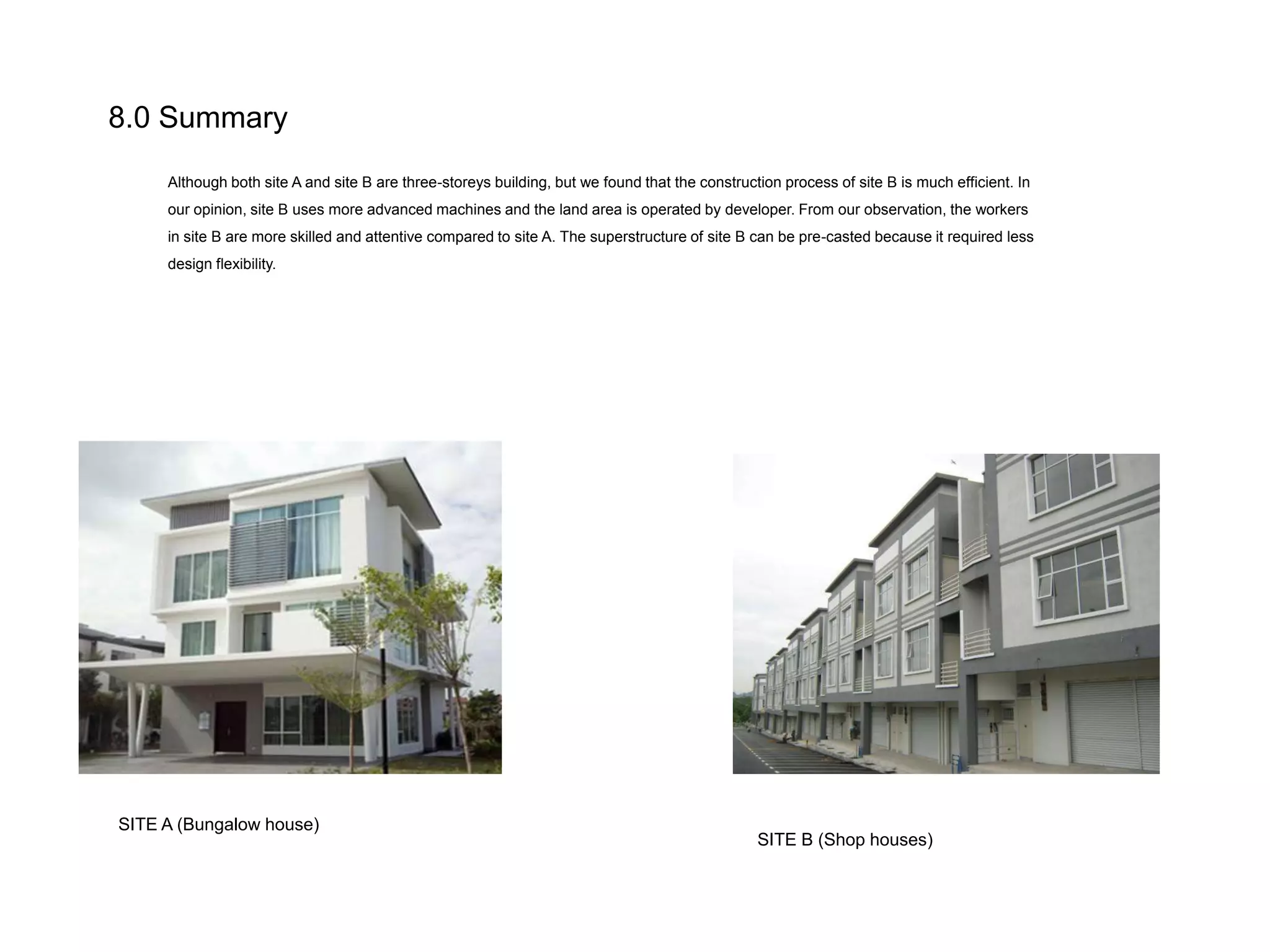 8.0 Summary
Although both site A and site B are three-storeys building, but we found that the construction process of site B is much efficient. In
our opinion, site B uses more advanced machines and the land area is operated by developer. From our observation, the workers

in site B are more skilled and attentive compared to site A. The superstructure of site B can be pre-casted because it required less
design flexibility.

SITE A (Bungalow house)

SITE B (Shop houses)

 