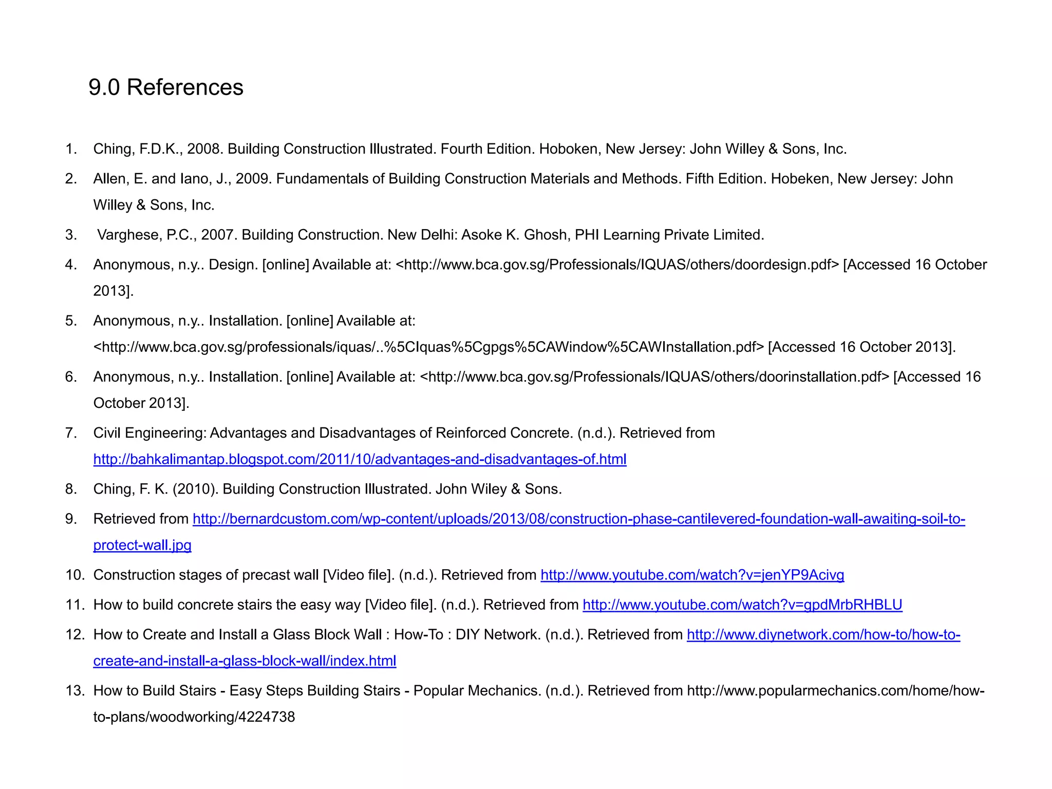 9.0 References
1.

Ching, F.D.K., 2008. Building Construction Illustrated. Fourth Edition. Hoboken, New Jersey: John Willey & Sons, Inc.

2.

Allen, E. and Iano, J., 2009. Fundamentals of Building Construction Materials and Methods. Fifth Edition. Hobeken, New Jersey: John
Willey & Sons, Inc.

3.

Varghese, P.C., 2007. Building Construction. New Delhi: Asoke K. Ghosh, PHI Learning Private Limited.

4.

Anonymous, n.y.. Design. [online] Available at: <http://www.bca.gov.sg/Professionals/IQUAS/others/doordesign.pdf> [Accessed 16 October
2013].

5.

Anonymous, n.y.. Installation. [online] Available at:
<http://www.bca.gov.sg/professionals/iquas/..%5CIquas%5Cgpgs%5CAWindow%5CAWInstallation.pdf> [Accessed 16 October 2013].

6.

Anonymous, n.y.. Installation. [online] Available at: <http://www.bca.gov.sg/Professionals/IQUAS/others/doorinstallation.pdf> [Accessed 16
October 2013].

7.

Civil Engineering: Advantages and Disadvantages of Reinforced Concrete. (n.d.). Retrieved from
http://bahkalimantap.blogspot.com/2011/10/advantages-and-disadvantages-of.html

8.

Ching, F. K. (2010). Building Construction Illustrated. John Wiley & Sons.

9.

Retrieved from http://bernardcustom.com/wp-content/uploads/2013/08/construction-phase-cantilevered-foundation-wall-awaiting-soil-toprotect-wall.jpg

10. Construction stages of precast wall [Video file]. (n.d.). Retrieved from http://www.youtube.com/watch?v=jenYP9Acivg
11. How to build concrete stairs the easy way [Video file]. (n.d.). Retrieved from http://www.youtube.com/watch?v=gpdMrbRHBLU
12. How to Create and Install a Glass Block Wall : How-To : DIY Network. (n.d.). Retrieved from http://www.diynetwork.com/how-to/how-tocreate-and-install-a-glass-block-wall/index.html
13. How to Build Stairs - Easy Steps Building Stairs - Popular Mechanics. (n.d.). Retrieved from http://www.popularmechanics.com/home/howto-plans/woodworking/4224738

 