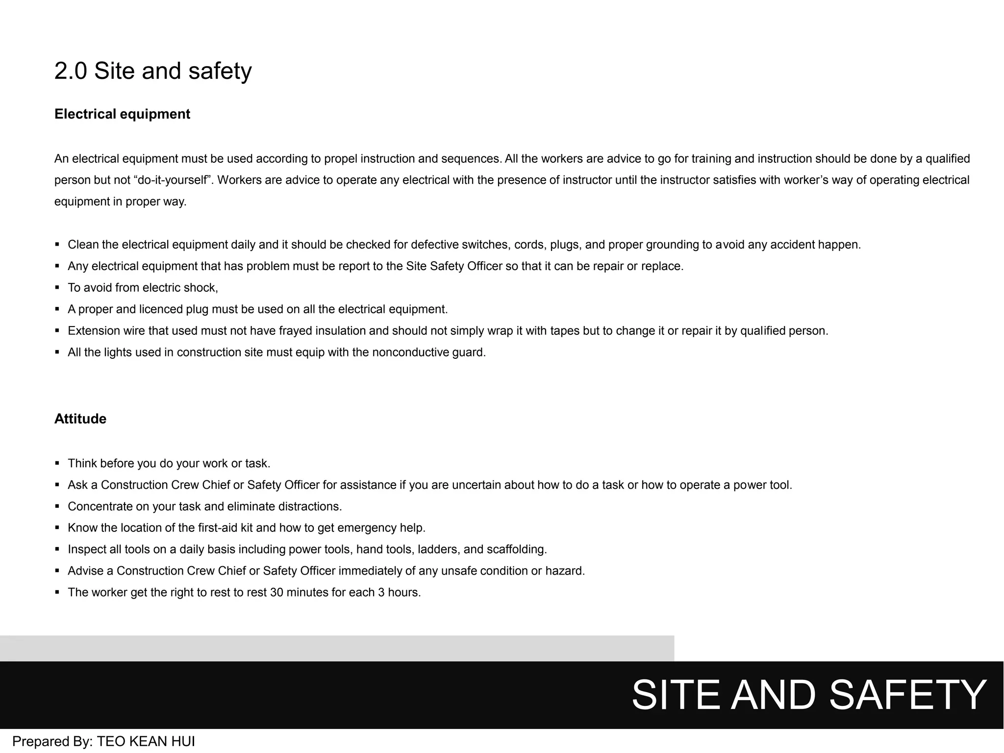 2.0 Site and safety
Electrical equipment
An electrical equipment must be used according to propel instruction and sequences. All the workers are advice to go for training and instruction should be done by a qualified
person but not “do-it-yourself”. Workers are advice to operate any electrical with the presence of instructor until the instructor satisfies with worker’s way of operating electrical
equipment in proper way.
 Clean the electrical equipment daily and it should be checked for defective switches, cords, plugs, and proper grounding to avoid any accident happen.
 Any electrical equipment that has problem must be report to the Site Safety Officer so that it can be repair or replace.
 To avoid from electric shock,
 A proper and licenced plug must be used on all the electrical equipment.
 Extension wire that used must not have frayed insulation and should not simply wrap it with tapes but to change it or repair it by qualified person.
 All the lights used in construction site must equip with the nonconductive guard.

Attitude
 Think before you do your work or task.
 Ask a Construction Crew Chief or Safety Officer for assistance if you are uncertain about how to do a task or how to operate a power tool.
 Concentrate on your task and eliminate distractions.
 Know the location of the first-aid kit and how to get emergency help.

 Inspect all tools on a daily basis including power tools, hand tools, ladders, and scaffolding.
 Advise a Construction Crew Chief or Safety Officer immediately of any unsafe condition or hazard.
 The worker get the right to rest to rest 30 minutes for each 3 hours.

SITE AND SAFETY
Prepared By: TEO KEAN HUI

 