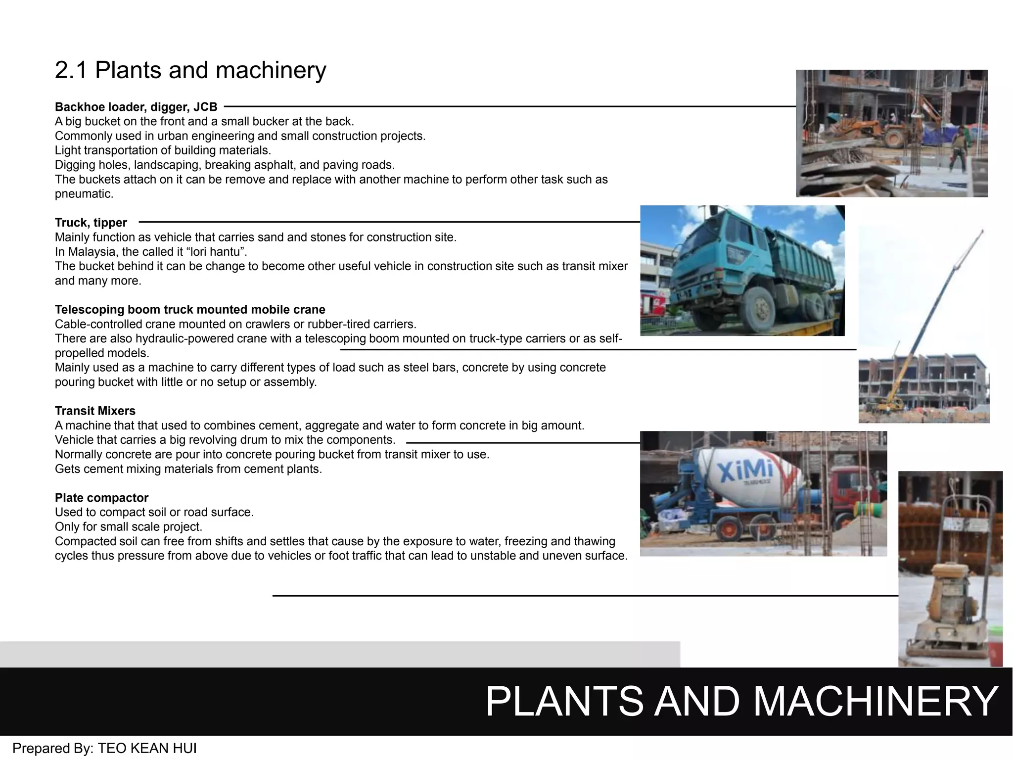 2.1 Plants and machinery
Backhoe loader, digger, JCB
A big bucket on the front and a small bucker at the back.
Commonly used in urban engineering and small construction projects.
Light transportation of building materials.
Digging holes, landscaping, breaking asphalt, and paving roads.
The buckets attach on it can be remove and replace with another machine to perform other task such as
pneumatic.
Truck, tipper
Mainly function as vehicle that carries sand and stones for construction site.
In Malaysia, the called it “lori hantu”.
The bucket behind it can be change to become other useful vehicle in construction site such as transit mixer
and many more.
Telescoping boom truck mounted mobile crane
Cable-controlled crane mounted on crawlers or rubber-tired carriers.
There are also hydraulic-powered crane with a telescoping boom mounted on truck-type carriers or as selfpropelled models.
Mainly used as a machine to carry different types of load such as steel bars, concrete by using concrete
pouring bucket with little or no setup or assembly.
Transit Mixers
A machine that that used to combines cement, aggregate and water to form concrete in big amount.
Vehicle that carries a big revolving drum to mix the components.
Normally concrete are pour into concrete pouring bucket from transit mixer to use.
Gets cement mixing materials from cement plants.
Plate compactor
Used to compact soil or road surface.
Only for small scale project.
Compacted soil can free from shifts and settles that cause by the exposure to water, freezing and thawing
cycles thus pressure from above due to vehicles or foot traffic that can lead to unstable and uneven surface.

PLANTS AND MACHINERY
Prepared By: TEO KEAN HUI

 