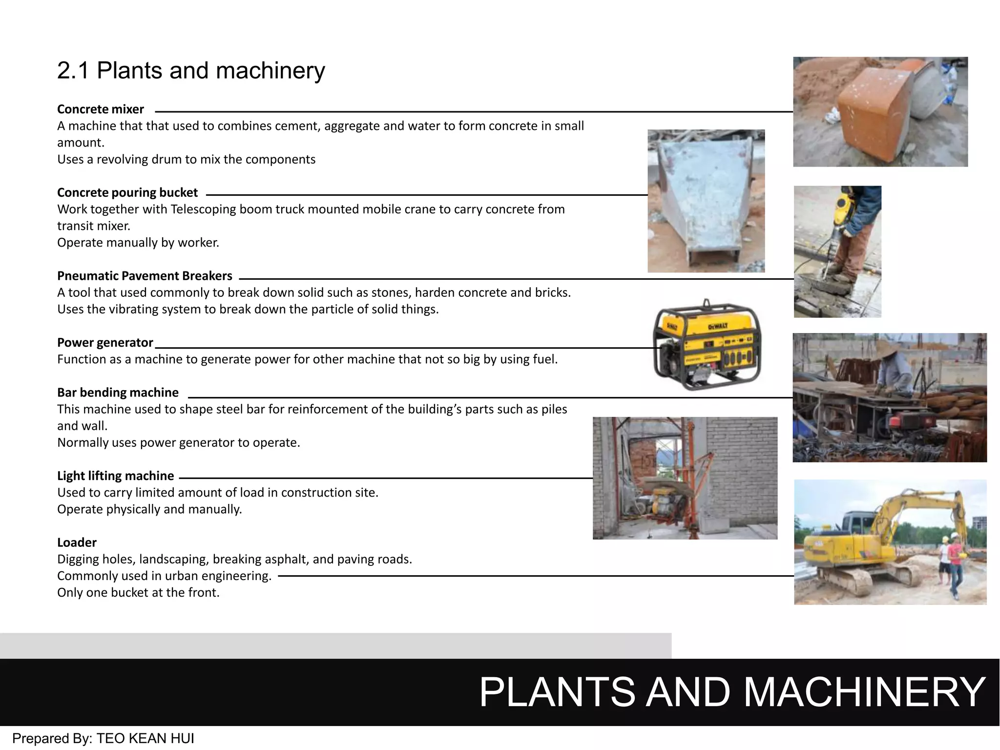 2.1 Plants and machinery
Concrete mixer
A machine that that used to combines cement, aggregate and water to form concrete in small
amount.
Uses a revolving drum to mix the components
Concrete pouring bucket
Work together with Telescoping boom truck mounted mobile crane to carry concrete from
transit mixer.
Operate manually by worker.
Pneumatic Pavement Breakers
A tool that used commonly to break down solid such as stones, harden concrete and bricks.
Uses the vibrating system to break down the particle of solid things.
Power generator
Function as a machine to generate power for other machine that not so big by using fuel.
Bar bending machine
This machine used to shape steel bar for reinforcement of the building’s parts such as piles
and wall.
Normally uses power generator to operate.
Light lifting machine
Used to carry limited amount of load in construction site.
Operate physically and manually.
Loader
Digging holes, landscaping, breaking asphalt, and paving roads.
Commonly used in urban engineering.
Only one bucket at the front.

PLANTS AND MACHINERY
Prepared By: TEO KEAN HUI

 