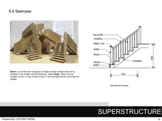 5.4 Staircase

Stairs is a construction designed to bridge a large vertical distance by
dividing it into smaller vertical distances, called steps. Stairs may be
straight, round, or may consist of two or more straight pieces connected at
angles.
Staircase terminology

SUPERSTRUCTURE
Prepared By: LOO GIAP SHENG

35

 