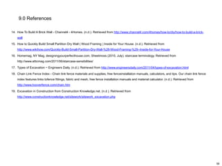 9.0 References
14. How To Build A Brick Wall - Channel4 - 4Homes. (n.d.). Retrieved from http://www.channel4.com/4homes/how-to/diy/how-to-build-a-brickwall
15. How to Quickly Build Small Partition Dry Wall ( Wood Framing ) Inside for Your House. (n.d.). Retrieved from
http://www.wikihow.com/Quickly-Build-Small-Partition-Dry-Wall-%28-Wood-Framing-%29--Inside-for-Your-House
16. Homemag, NY Mag, designingyourperfecthouse.com, Sheetmoss (2010, July). staircase terminology. Retrieved from
http://www.atticmag.com/2011/06/staircase-sensibilities/
17. Types of Excavation ~ Engineers Daily. (n.d.). Retrieved from http://www.engineersdaily.com/2011/04/types-of-excavation.html
18. Chain Link Fence Index - Chain link fence materials and supplies, free fenceinstallation manuals, calculators, and tips. Our chain link fence
index features links tofence fittings, fabric and mesh, free fence installation manuals and material calculator. (n.d.). Retrieved from
http://www.hooverfence.com/chain.htm
19. Excavation in Construction from Construction Knowledge.net. (n.d.). Retrieved from
http://www.constructionknowledge.net/sitework/sitework_excavation.php

56

 