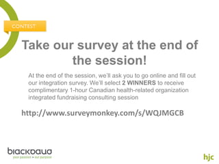 Take our survey at the end of
        the session!
 At the end of the session, we’ll ask you to go online and fill out
 our integration survey. We’ll select 2 WINNERS to receive
 complimentary 1-hour Canadian health-related organization
 integrated fundraising consulting session

http://www.surveymonkey.com/s/WQJMGCB
 
