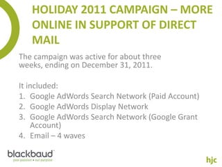 HOLIDAY 2011 CAMPAIGN – MORE
   ONLINE IN SUPPORT OF DIRECT
   MAIL
The campaign was active for about three
weeks, ending on December 31, 2011.

It included:
1. Google AdWords Search Network (Paid Account)
2. Google AdWords Display Network
3. Google AdWords Search Network (Google Grant
    Account)
4. Email – 4 waves
 