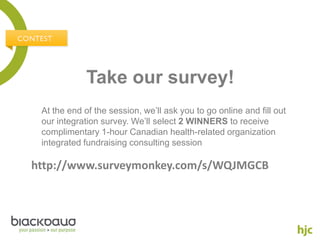 Take our survey!
 At the end of the session, we’ll ask you to go online and fill out
 our integration survey. We’ll select 2 WINNERS to receive
 complimentary 1-hour Canadian health-related organization
 integrated fundraising consulting session

http://www.surveymonkey.com/s/WQJMGCB
 